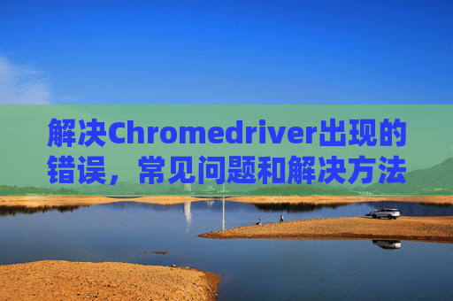 解决Chromedriver出现的错误，常见问题和解决方法